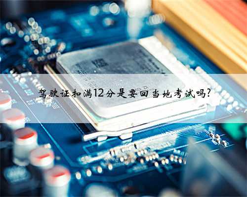 驾驶证扣满12分是要回当地考试吗?