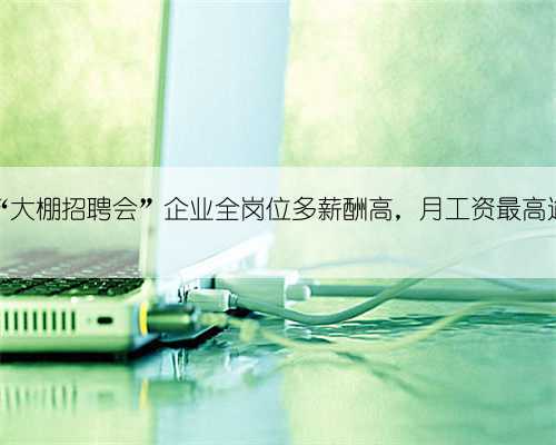 扬州“大棚招聘会”企业全岗位多薪酬高，月工资最高逾万元