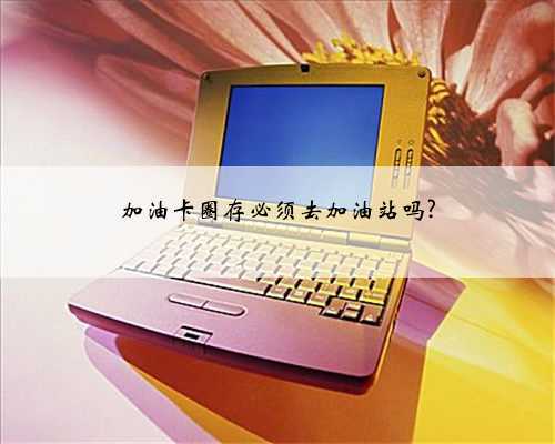 加油卡圈存必须去加油站吗?