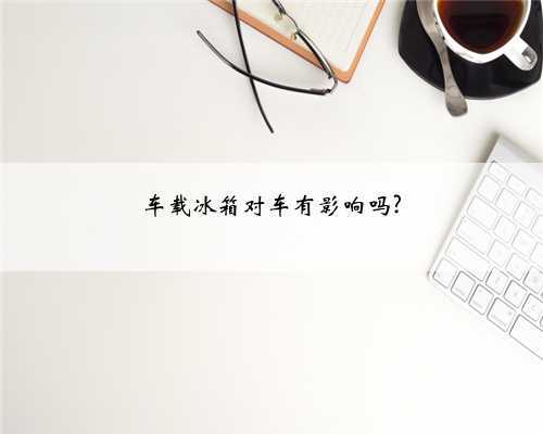 车载冰箱对车有影响吗?