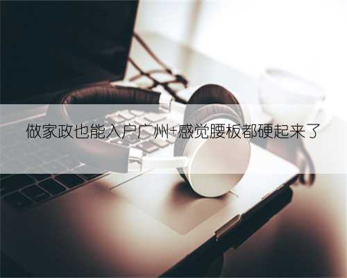 做家政也能入户广州 感觉腰板都硬起来了