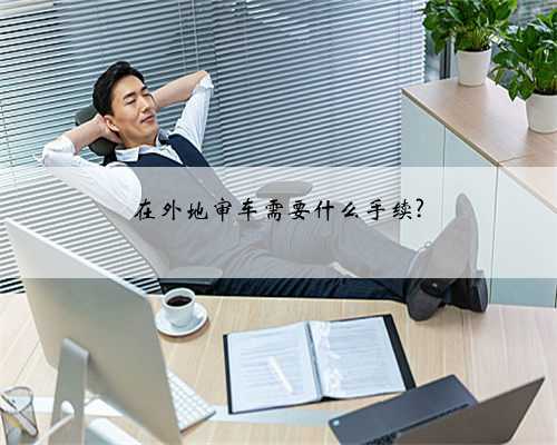 在外地审车需要什么手续?