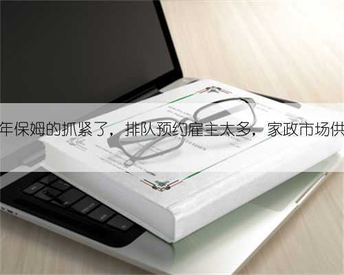 要约过年保姆的抓紧了,排队预约雇主太多,家政市场供不应求
