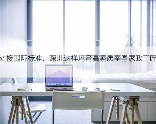 对接国际标准,深圳这样培育高素质南粤家政工匠