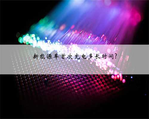 新能源车首次充电多长时间?