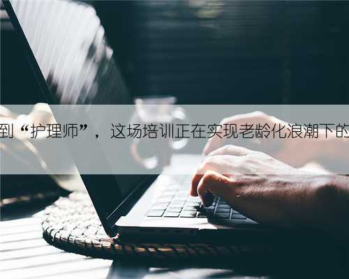 从“家政工”到“护理师”,这场培训正在实现老龄化浪潮下的“匠心突围”