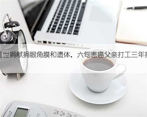 儿子患癌离世捐献捐眼角膜和遗体,六旬患癌父亲打工三年捐26万报恩