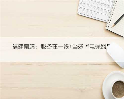 福建南靖：服务在一线 当好“电保姆”
