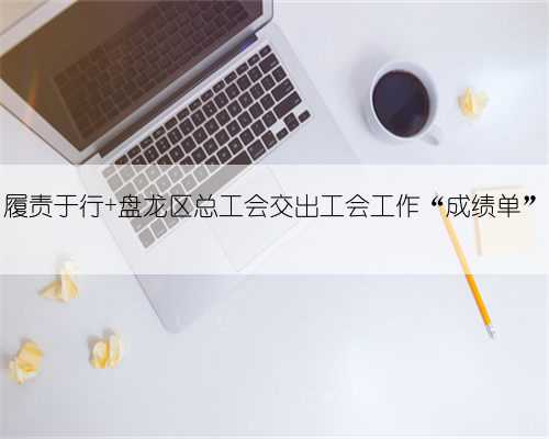 履责于行 盘龙区总工会交出工会工作“成绩单”