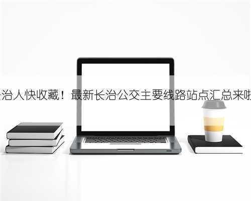 长治人快收藏!最新长治公交主要线路站点汇总来啦~