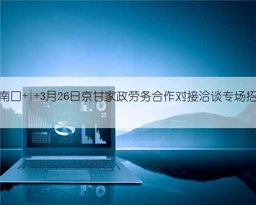 广场南口 | 3月26日京甘家政劳务合作对接洽谈专场招聘会
