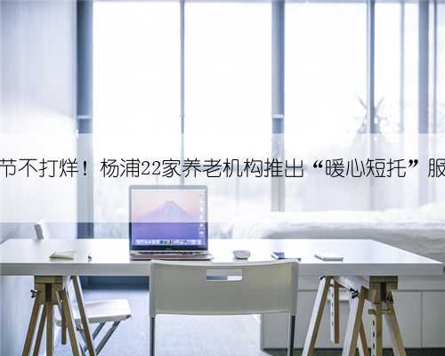 春节不打烊！杨浦22家养老机构推出“暖心短托”服务