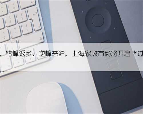 留沪过年、错峰返乡、逆峰来沪,上海家政市场将开启“过年模式”