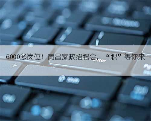 6000多岗位！南昌家政招聘会，“职”等你来