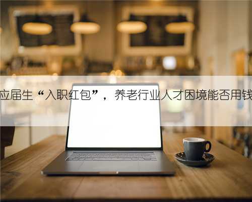 多地发出应届生“入职红包”，养老行业人才困境能否用钱“解”？