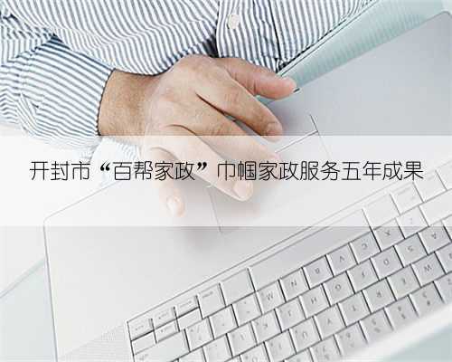 开封市“百帮家政”巾帼家政服务五年成果