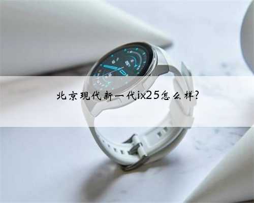 北京现代新一代ix25怎么样?
