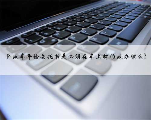 异地车年检委托书是必须在车上牌的地办理么?