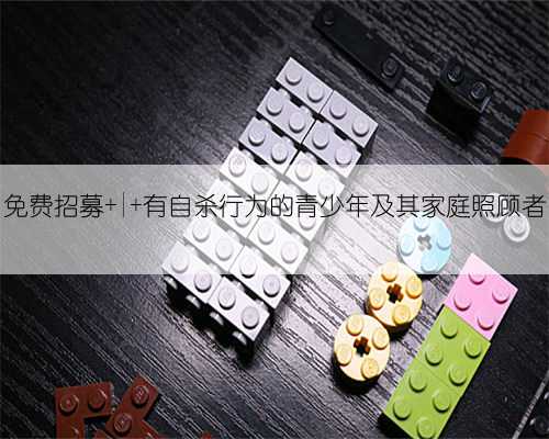 免费招募 | 有自杀行为的青少年及其家庭照顾者