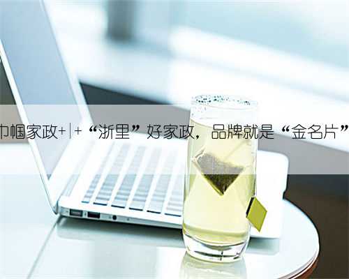 巾帼家政 | “浙里”好家政,品牌就是“金名片”