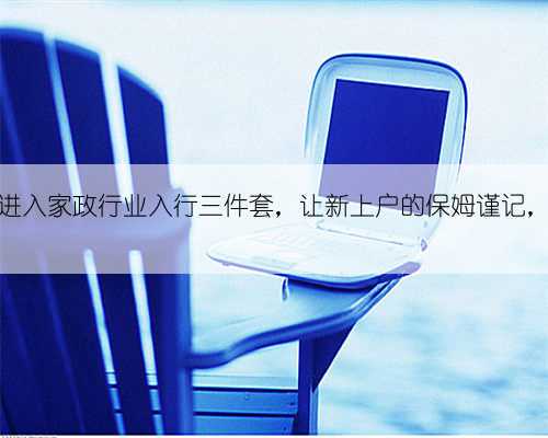 老师总结进入家政行业入行三件套,让新上户的保姆谨记,受益良多