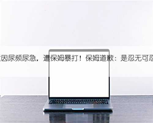 8旬老太因尿频尿急,遭保姆暴打!保姆道歉:是忍无可忍才动手