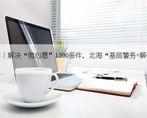 我为群众办实事丨解决“微心愿”1300多件,北海“基层警务+解忧超市”给力!