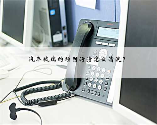 汽车玻璃的顽固污渍怎么清洗?