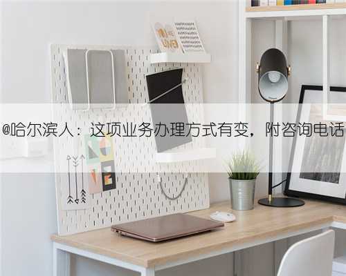 @哈尔滨人：这项业务办理方式有变，附咨询电话