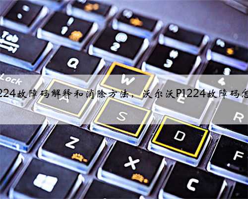 沃尔沃p1224故障码解释和消除方法,沃尔沃P1224故障码怎么解决?
