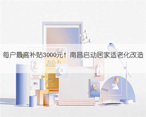 每户最高补贴3000元！南昌启动居家适老化改造