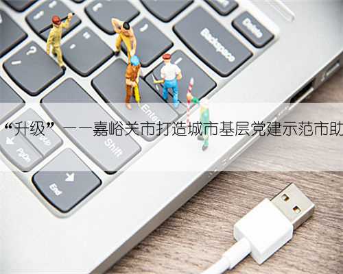 幸福生活在家门口“升级”——嘉峪关市打造城市基层党建示范市助力建设西部