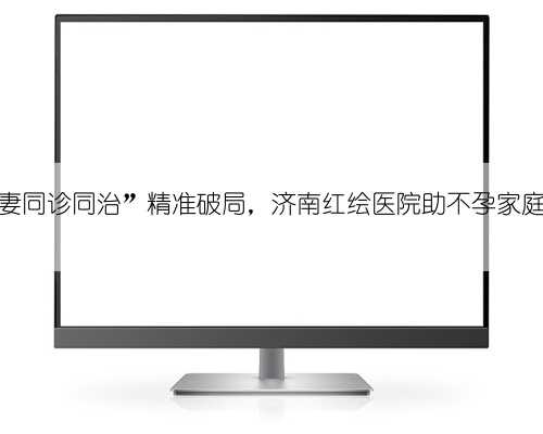 “夫妻同诊同治”精准破局，济南红绘医院助不孕家庭圆梦