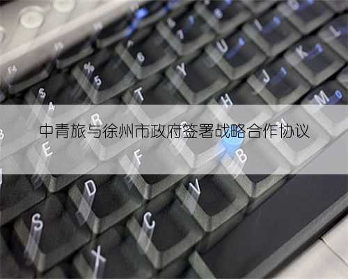 中青旅与徐州市政府签署战略合作协议