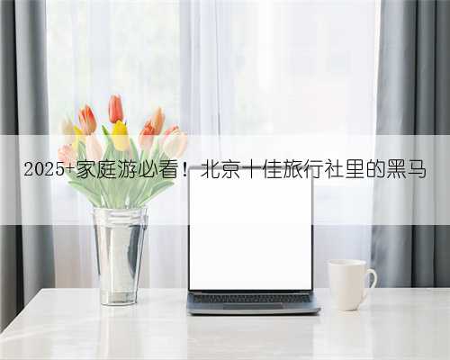 2025 家庭游必看！北京十佳旅行社里的黑马