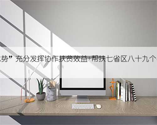 “北京优势”充分发挥协作扶贫效益 帮扶七省区八十九个县级地区