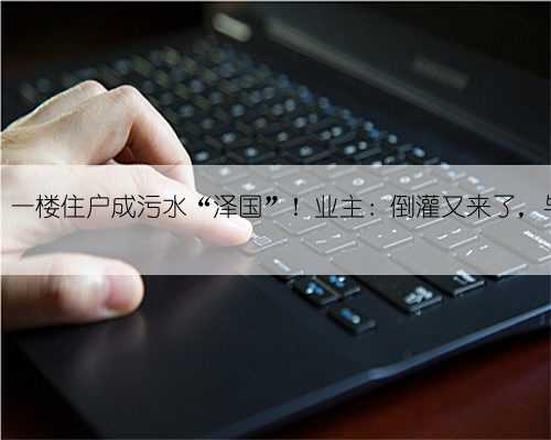 家中地漏变“喷泉”，一楼住户成污水“泽国”！业主：倒灌又来了，与物业协