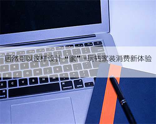 居然可以这样设计“家” 玩转家装消费新体验
