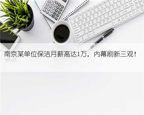 南京某单位保洁月薪高达1万，内幕刷新三观！