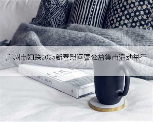 广州市妇联2025新春慰问暨公益集市活动举行