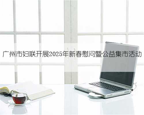 广州市妇联开展2025年新春慰问暨公益集市活动
