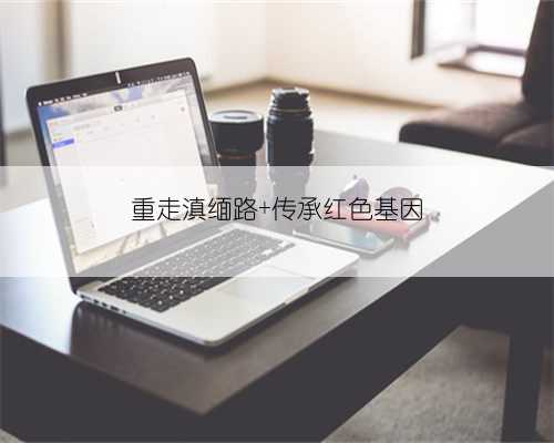 重走滇缅路 传承红色基因