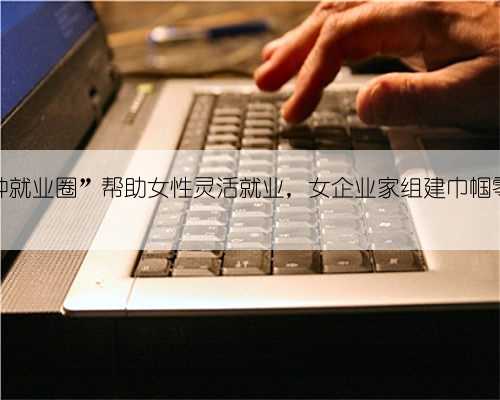 “15分钟就业圈”帮助女性灵活就业，女企业家组建巾帼零工队伍