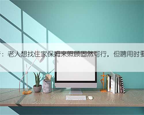 78岁大爷：老人想找住家保姆来照顾固然可行，但聘用时要注意5点