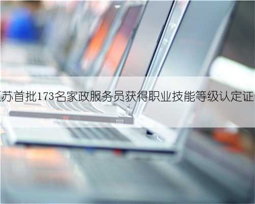 江苏首批173名家政服务员获得职业技能等级认定证书