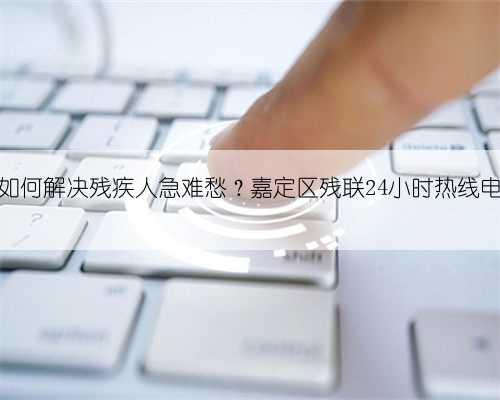 防疫期间如何解决残疾人急难愁？嘉定区残联24小时热线电话有一手