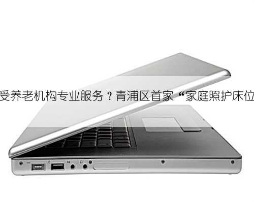 在家就能享受养老机构专业服务？青浦区首家“家庭照护床位服务”试点
