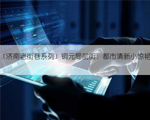 「济南老街巷系列」铜元局前街：都市清新小惊艳