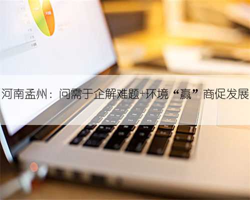 河南孟州：问需于企解难题 环境“赢”商促发展